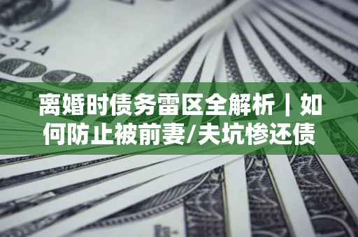 济南离婚时债务雷区全解析｜如何防止被前妻/夫坑惨还债？